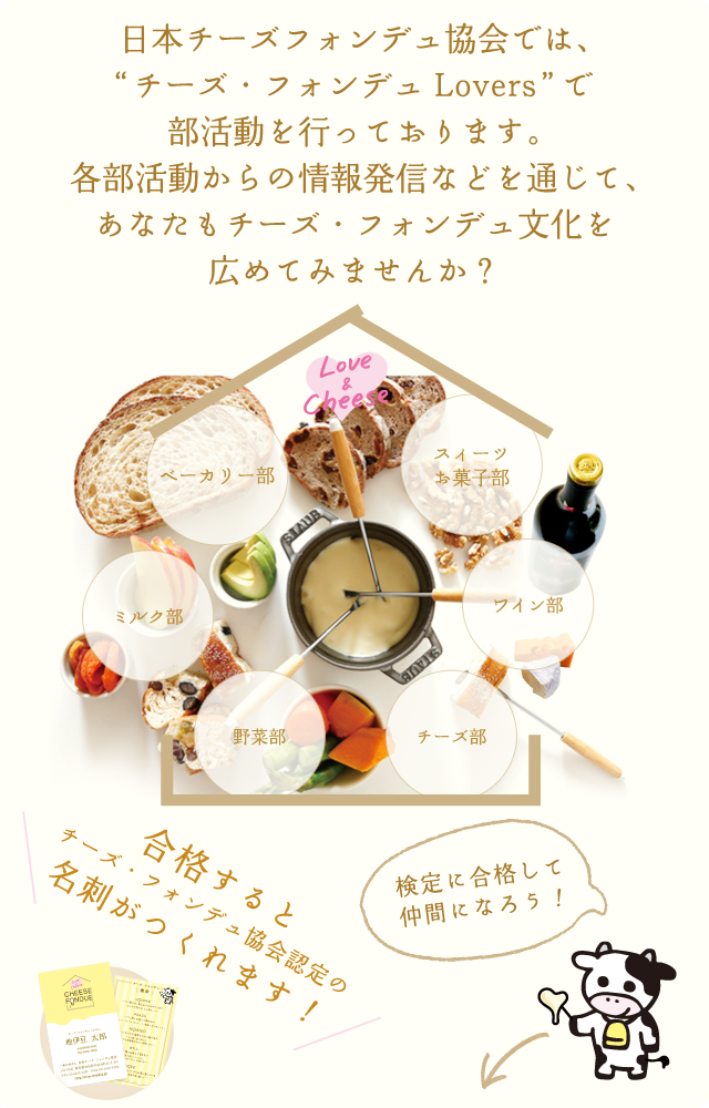 日本チーズフォンデュ協会では、チーズ・フォンデュを中心とした仲間“チーズ・フォンデュLovers”で部活動を行っております。各部活動からの情報発信などを通じて、あなたもチーズ・フォンデュ文化を広めてみませんか？